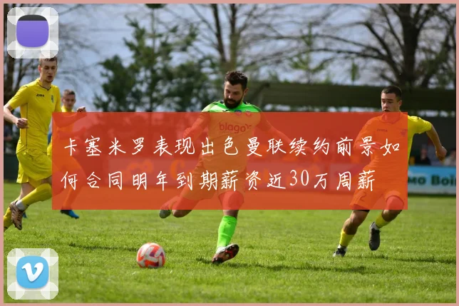 卡塞米罗表现出色曼联续约前景如何合同明年到期薪资近30万周薪