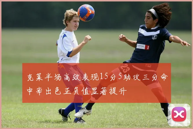 克莱半场高效表现15分5助攻三分命中率出色正负值显著提升