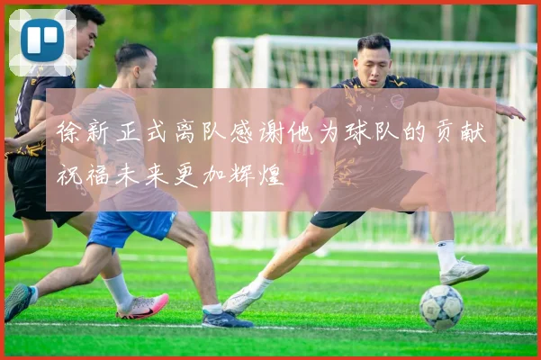 徐新正式离队感谢他为球队的贡献祝福未来更加辉煌