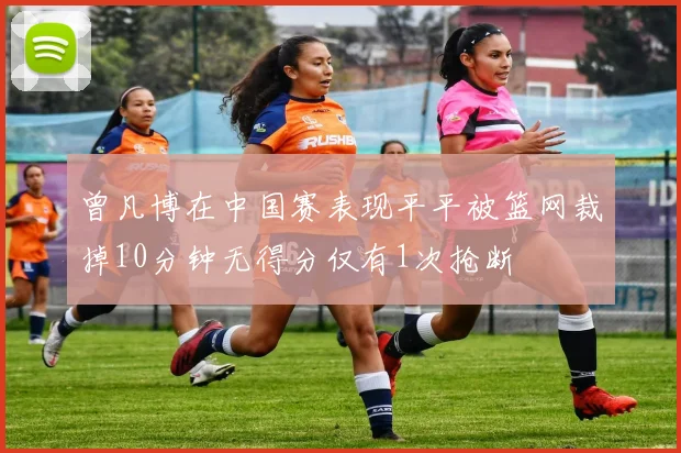 曾凡博在中国赛表现平平被篮网裁掉10分钟无得分仅有1次抢断