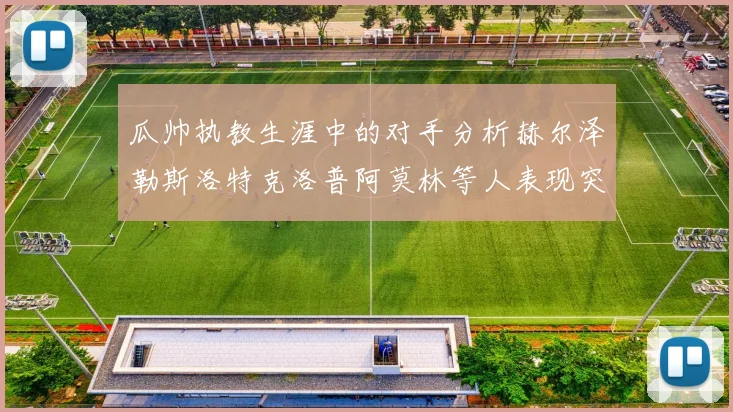 瓜帅执教生涯中的对手分析赫尔泽勒斯洛特克洛普阿莫林等人表现突出