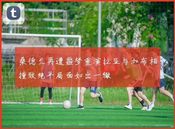 桑德兰再遭噩梦重演拉亚与加布相撞致绝平局面如出一辙