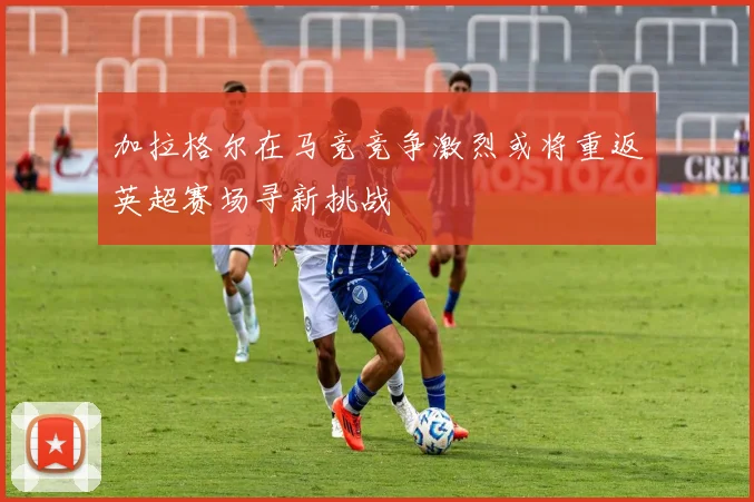 加拉格尔在马竞竞争激烈或将重返英超赛场寻新挑战