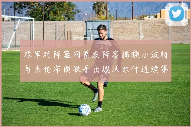 绿军对阵篮网首发阵容揭晓小波特与杰伦布朗联手出战沃尔什连续第三场首发