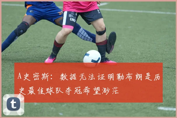 A史密斯：数据无法证明勒布朗是历史最佳球队夺冠希望渺茫