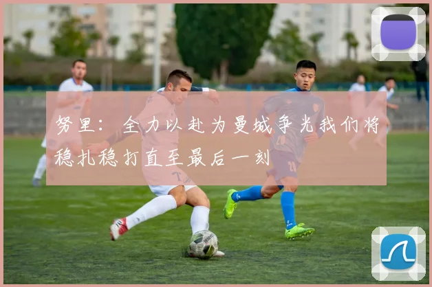 努里：全力以赴为曼城争光我们将稳扎稳打直至最后一刻