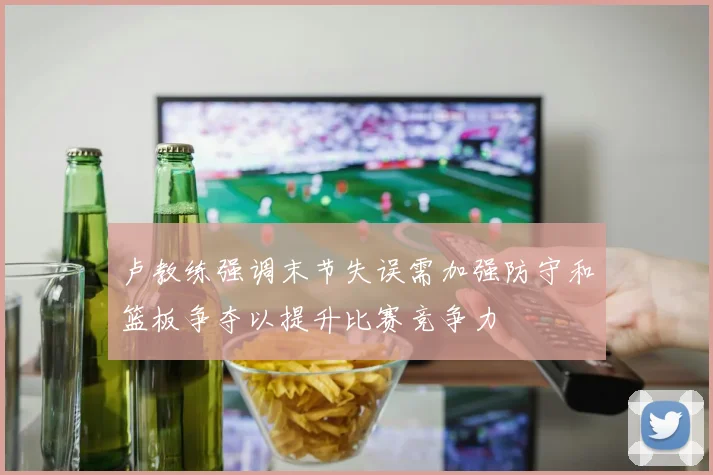 卢教练强调末节失误需加强防守和篮板争夺以提升比赛竞争力