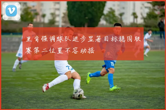 里肯强调球队进步显著目标稳固联赛第二位置不容动摇