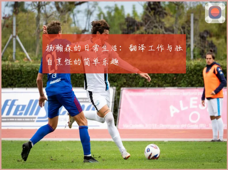 杨瀚森的日常生活：翻译工作与独自烹饪的简单乐趣