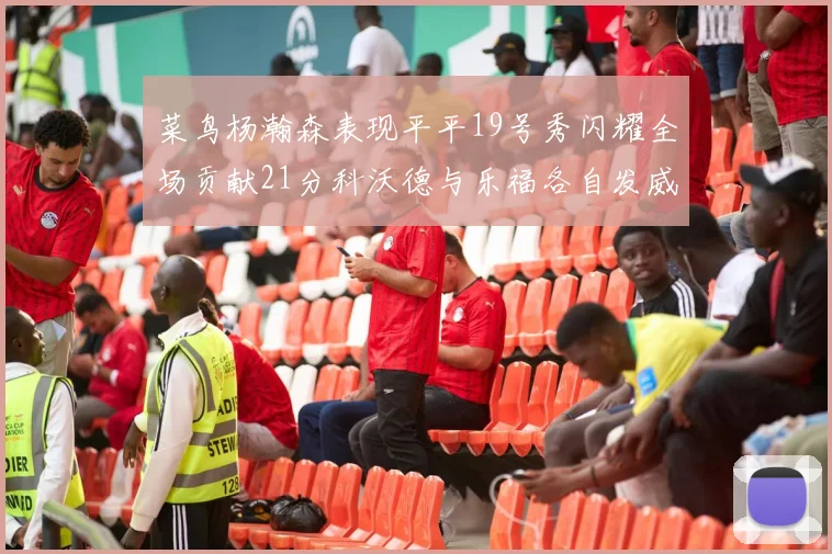 菜鸟杨瀚森表现平平19号秀闪耀全场贡献21分科沃德与乐福各自发威