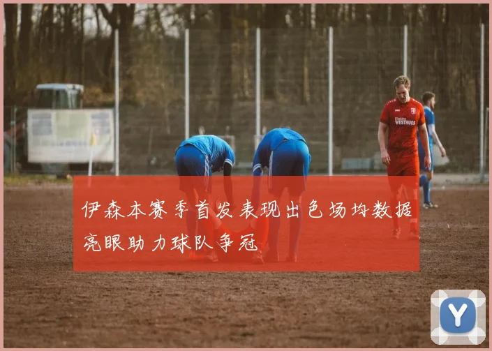 伊森本赛季首发表现出色场均数据亮眼助力球队争冠