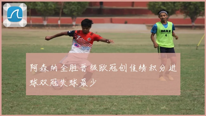 阿森纳全胜晋级欧冠创佳绩积分进球双冠失球最少