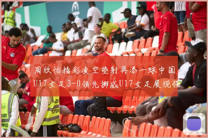 周欣怡精彩凌空垫射再添一球中国U17女足3-0领先挪威U17女足展现强劲实力