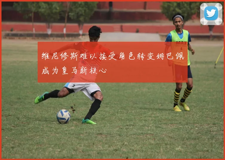 维尼修斯难以接受角色转变姆巴佩成为皇马新核心