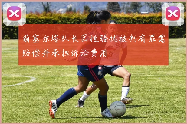 前塞尔塔队长因性骚扰被判有罪需赔偿并承担诉讼费用