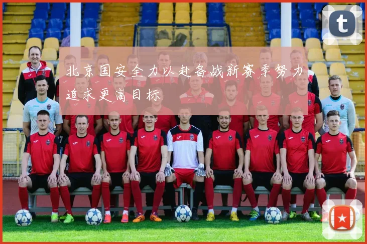 北京国安全力以赴备战新赛季努力追求更高目标