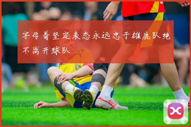 字母哥坚定表态永远忠于雄鹿队绝不离开球队