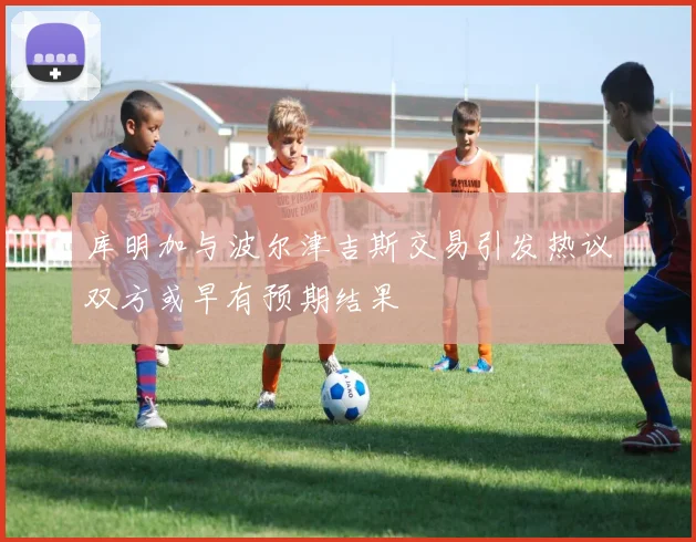库明加与波尔津吉斯交易引发热议双方或早有预期结果