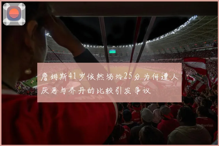 詹姆斯41岁依然场均25分为何遭人厌恶与乔丹的比较引发争议