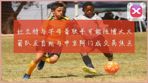 杜兰特与字母哥联手可能性增大火箭队五首轮与申京阿门成交易焦点