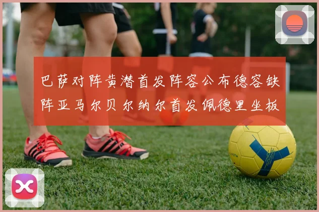巴萨对阵黄潜首发阵容公布德容缺阵亚马尔贝尔纳尔首发佩德里坐板凳