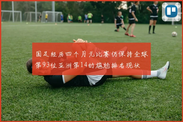 国足经历四个月无比赛仍保持全球第93位亚洲第14的尴尬排名现状