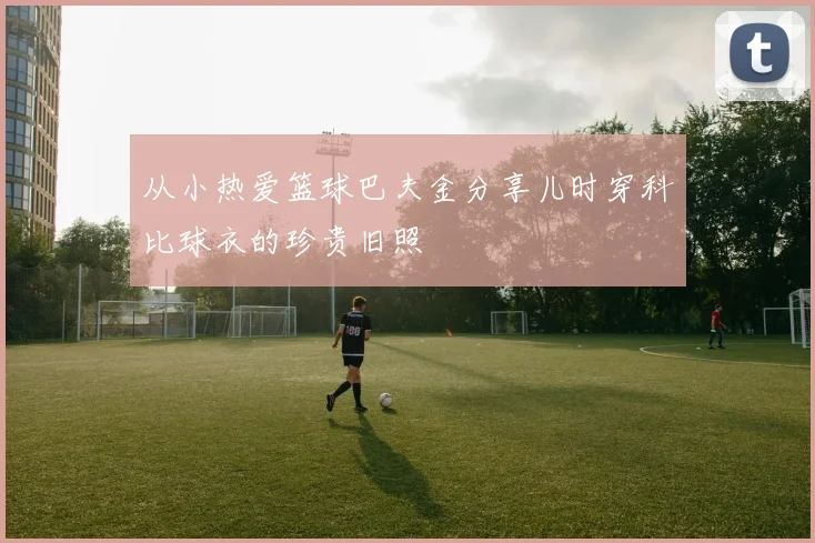 从小热爱篮球巴夫金分享儿时穿科比球衣的珍贵旧照
