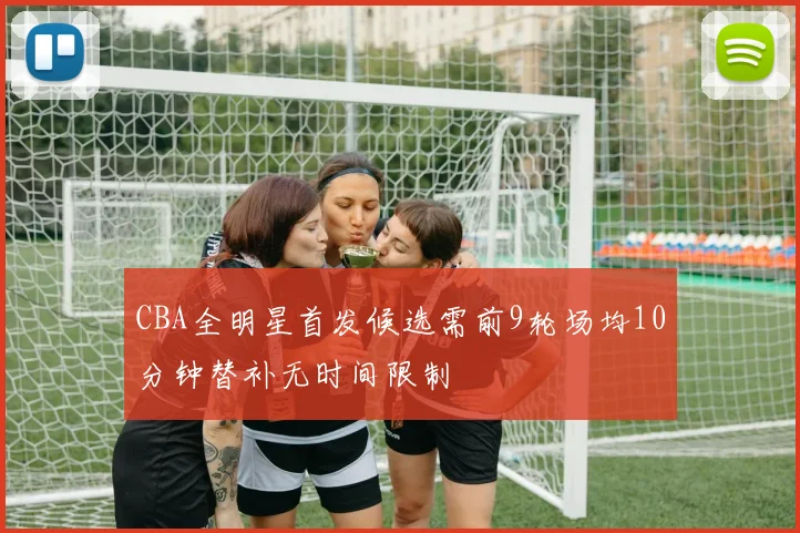 CBA全明星首发候选需前9轮场均10分钟替补无时间限制