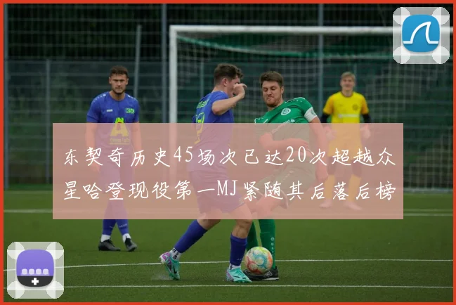 东契奇历史45场次已达20次超越众星哈登现役第一MJ紧随其后落后榜首100场