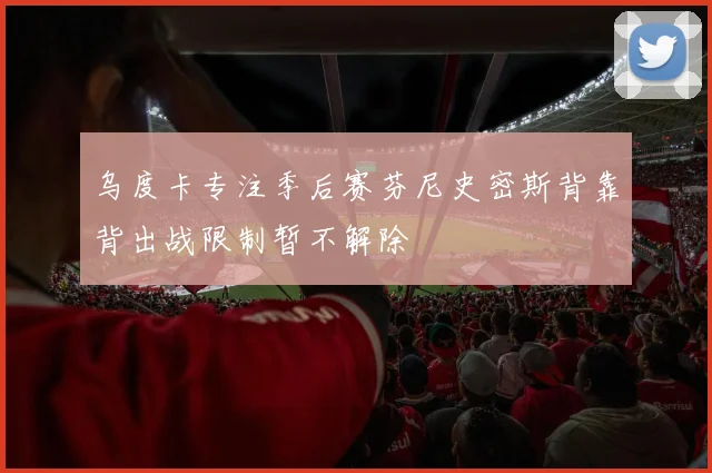 乌度卡专注季后赛芬尼史密斯背靠背出战限制暂不解除