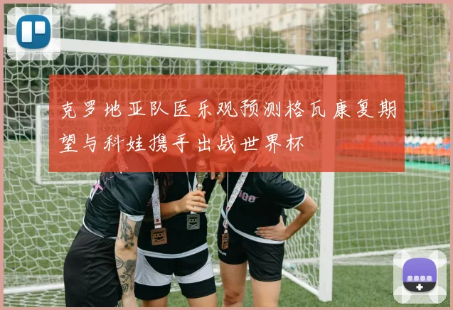 克罗地亚队医乐观预测格瓦康复期望与科娃携手出战世界杯