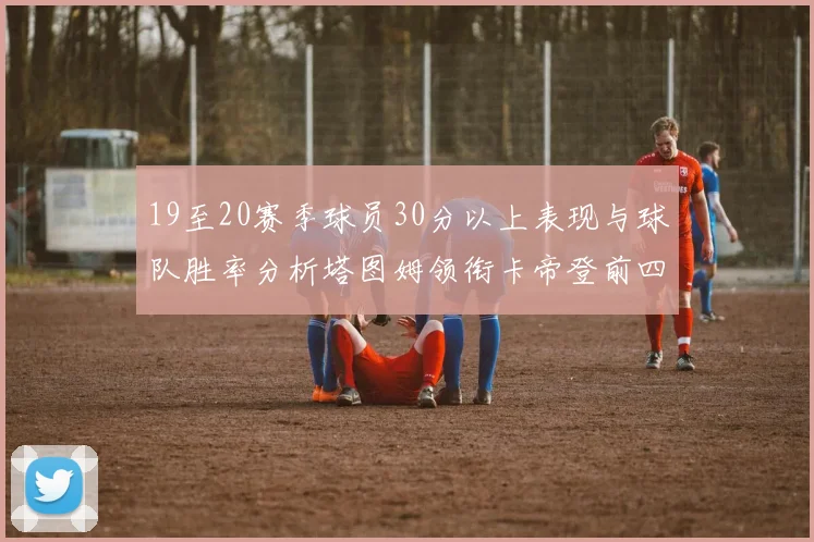 19至20赛季球员30分以上表现与球队胜率分析塔图姆领衔卡帝登前四