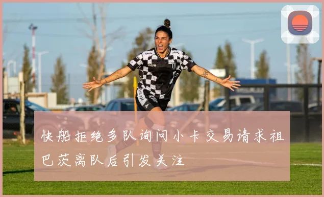 快船拒绝多队询问小卡交易请求祖巴茨离队后引发关注